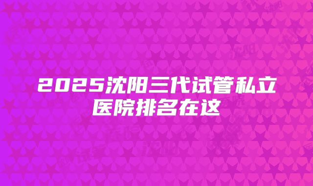 2025沈阳三代试管私立医院排名在这