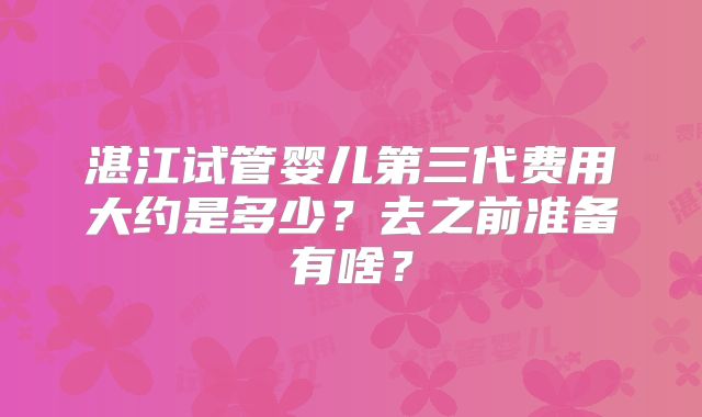 湛江试管婴儿第三代费用大约是多少？去之前准备有啥？