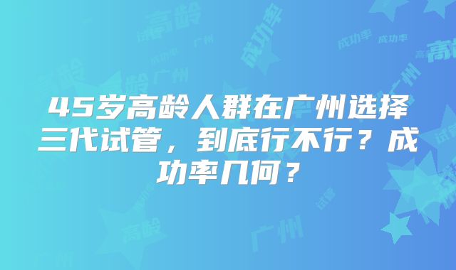 45岁高龄人群在广州选择三代试管，到底行不行？成功率几何？