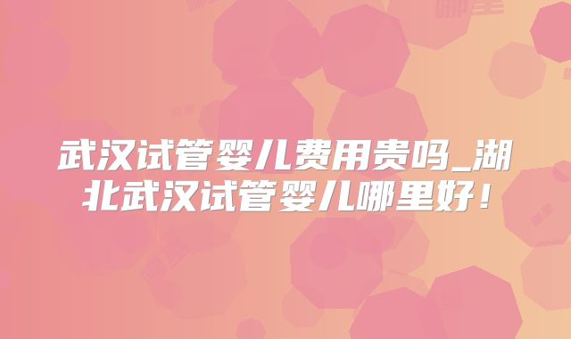 武汉试管婴儿费用贵吗_湖北武汉试管婴儿哪里好!