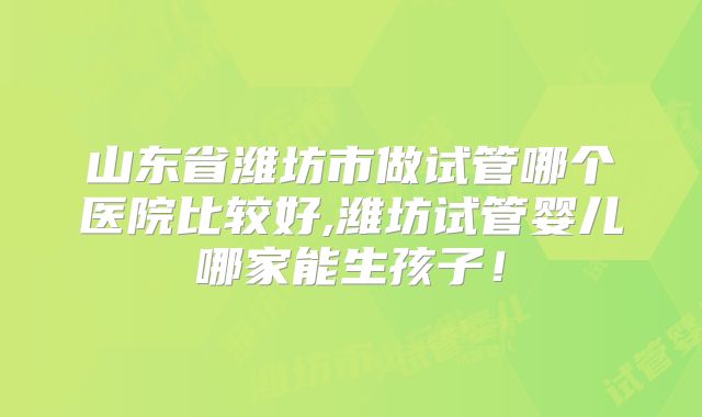 山东省潍坊市做试管哪个医院比较好,潍坊试管婴儿哪家能生孩子！