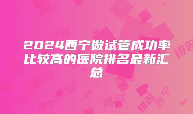 2024西宁做试管成功率比较高的医院排名最新汇总