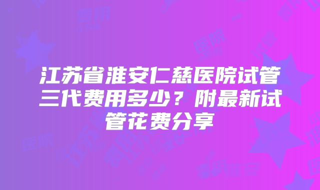 江苏省淮安仁慈医院试管三代费用多少?附最新试管花费分享