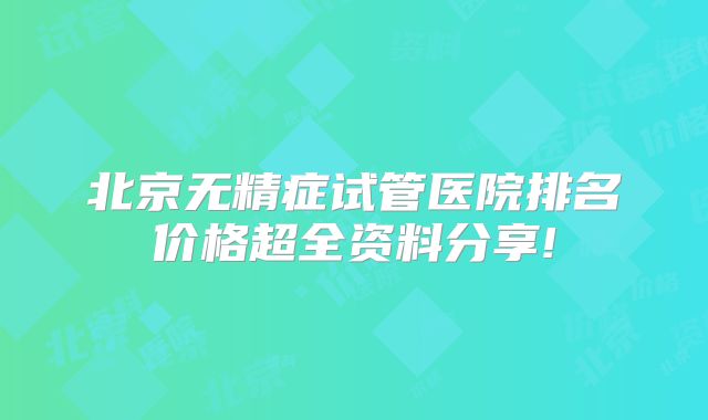 北京无精症试管医院排名价格超全资料分享!