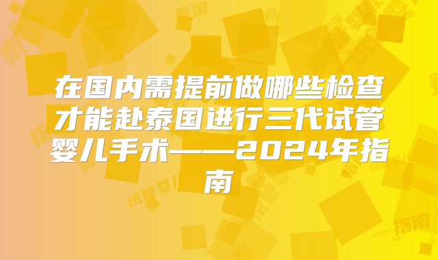 在国内需提前做哪些检查才能赴泰国进行三代试管婴儿手术——2024年指南