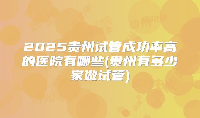 2025贵州试管成功率高的医院有哪些(贵州有多少家做试管)