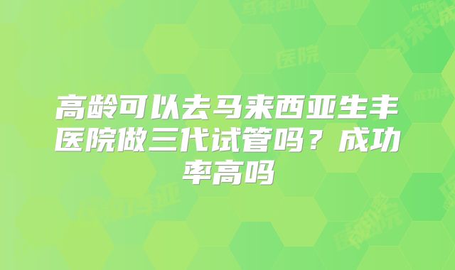 高龄可以去马来西亚生丰医院做三代试管吗？成功率高吗