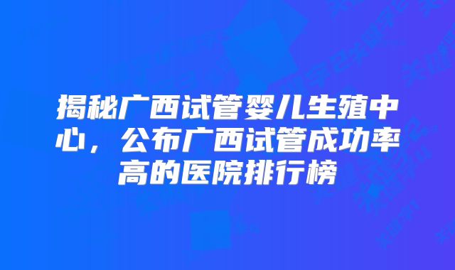 揭秘广西试管婴儿生殖中心，公布广西试管成功率高的医院排行榜