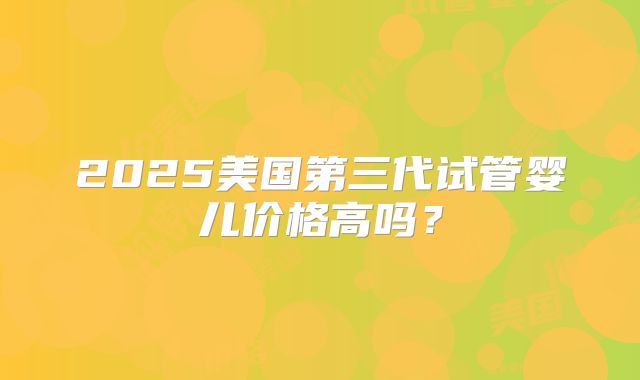 2025美国第三代试管婴儿价格高吗?