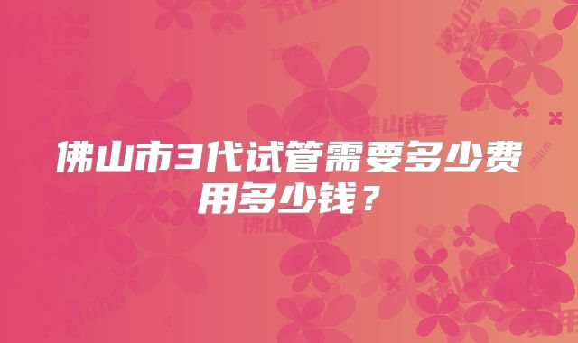 佛山市3代试管需要多少费用多少钱？