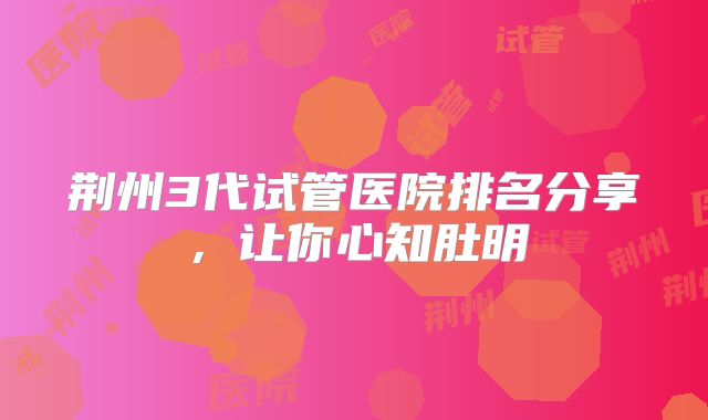 荆州3代试管医院排名分享,让你心知肚明