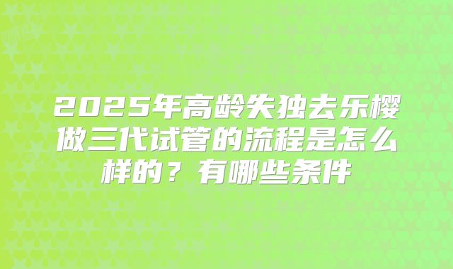 2025年高龄失独去乐樱做三代试管的流程是怎么样的？有哪些条件