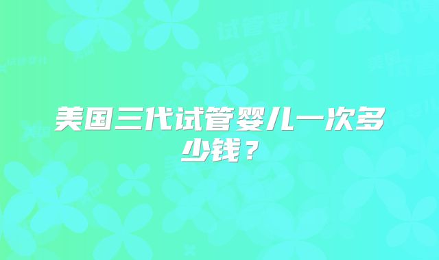 美国三代试管婴儿一次多少钱？