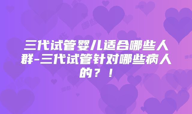 三代试管婴儿适合哪些人群-三代试管针对哪些病人的？！