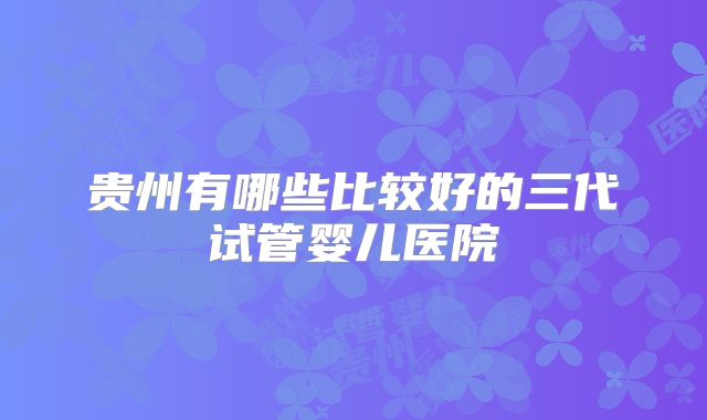 贵州有哪些比较好的三代试管婴儿医院