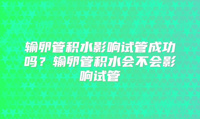 输卵管积水影响试管成功吗?输卵管积水会不会影响试管