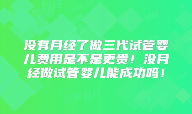 没有月经了做三代试管婴儿费用是不是更贵！没月经做试管婴儿能成功吗！