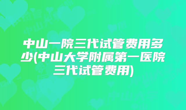 中山一院三代试管费用多少(中山大学附属第一医院三代试管费用)