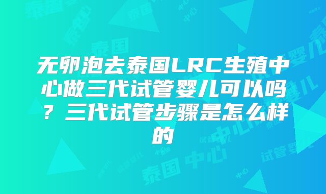 无卵泡去泰国LRC生殖中心做三代试管婴儿可以吗?三代试管步骤是怎么样的