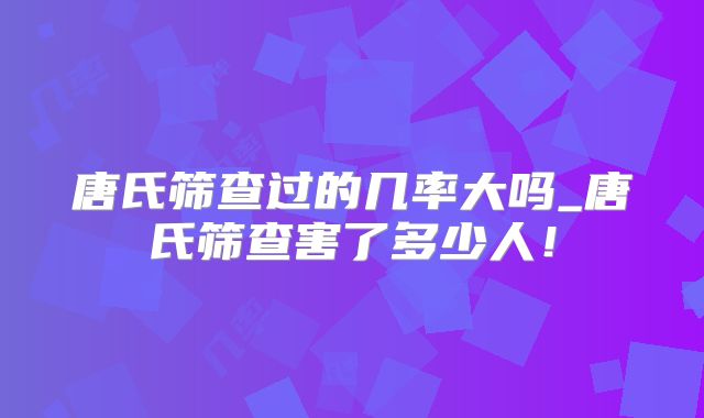 唐氏筛查过的几率大吗_唐氏筛查害了多少人！