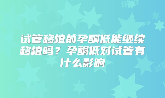 试管移植前孕酮低能继续移植吗？孕酮低对试管有什么影响
