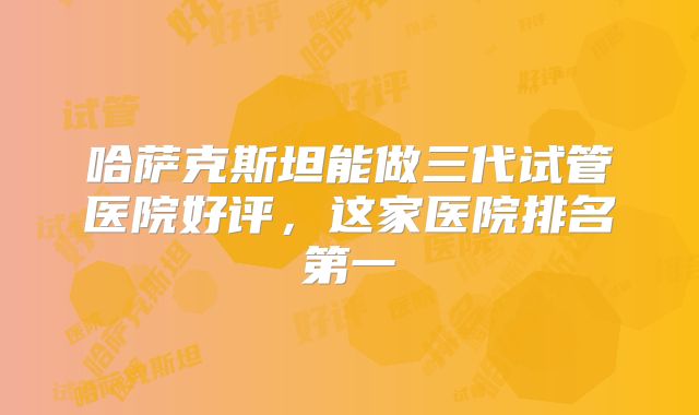 哈萨克斯坦能做三代试管医院好评，这家医院排名第一