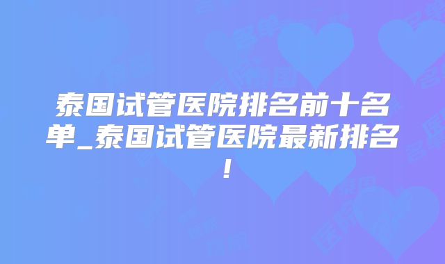泰国试管医院排名前十名单_泰国试管医院最新排名！