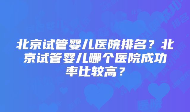 北京试管婴儿医院排名？北京试管婴儿哪个医院成功率比较高？