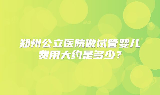 郑州公立医院做试管婴儿费用大约是多少?