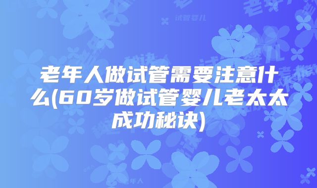 老年人做试管需要注意什么(60岁做试管婴儿老太太成功秘诀)