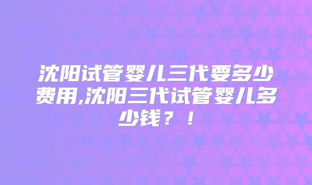 沈阳试管婴儿三代要多少费用,沈阳三代试管婴儿多少钱?!