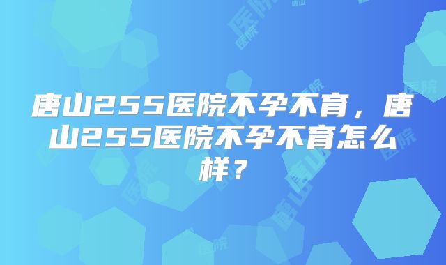 唐山255医院不孕不育,唐山255医院不孕不育怎么样?
