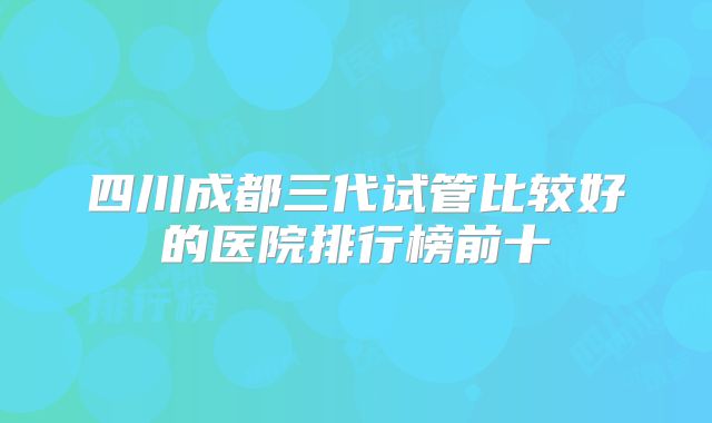 四川成都三代试管比较好的医院排行榜前十