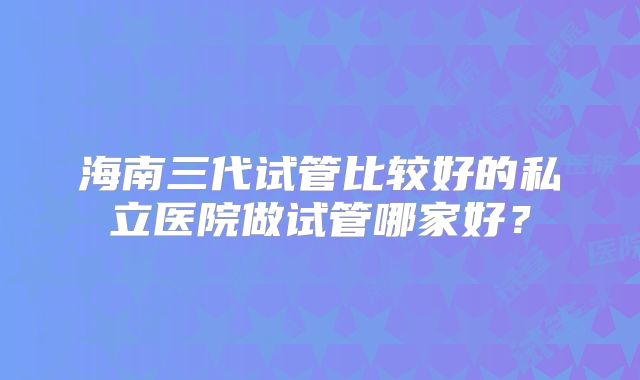 海南三代试管比较好的私立医院做试管哪家好?