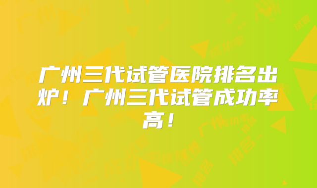 广州三代试管医院排名出炉！广州三代试管成功率高！