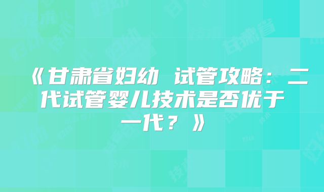 《甘肃省妇幼 试管攻略：二代试管婴儿技术是否优于一代？》