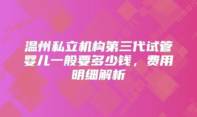 温州私立机构第三代试管婴儿一般要多少钱,费用明细解析