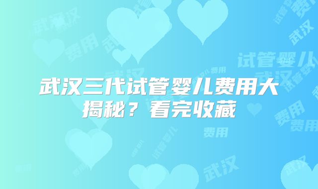 武汉三代试管婴儿费用大揭秘？看完收藏