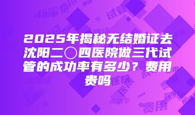 2025年揭秘无结婚证去沈阳二〇四医院做三代试管的成功率有多少?费用贵吗