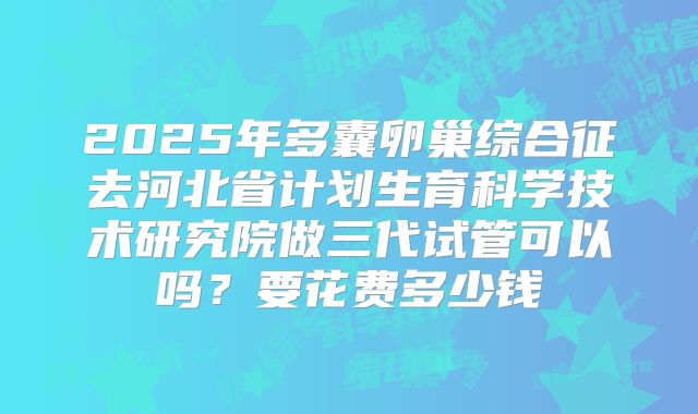 2025年多囊卵巢综合征去河北省计划生育科学技术研究院做三代试管可以吗？要花费多少钱