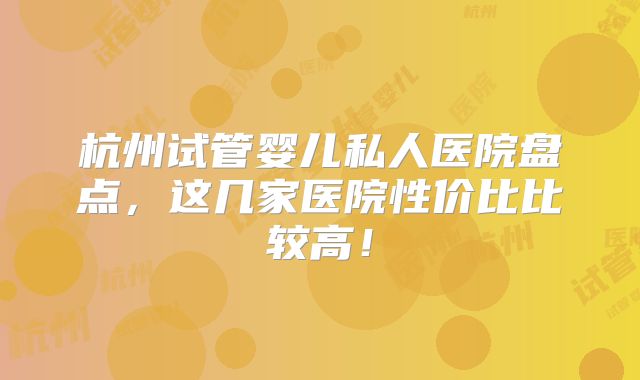 杭州试管婴儿私人医院盘点，这几家医院性价比比较高！