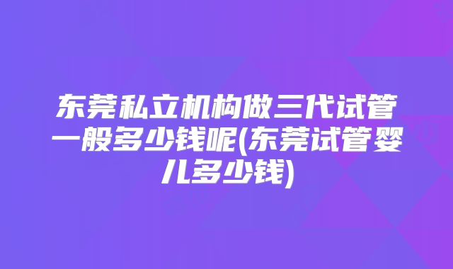 东莞私立机构做三代试管一般多少钱呢(东莞试管婴儿多少钱)