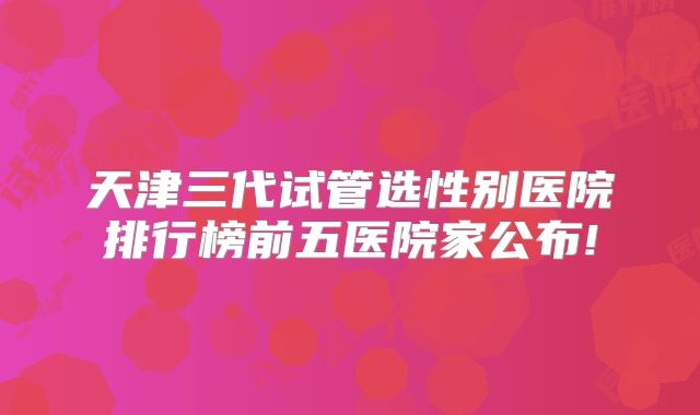 天津三代试管选性别医院排行榜前五医院家公布!
