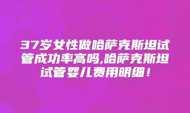 37岁女性做哈萨克斯坦试管成功率高吗,哈萨克斯坦试管婴儿费用明细!