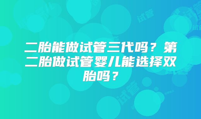 二胎能做试管三代吗?第二胎做试管婴儿能选择双胎吗?