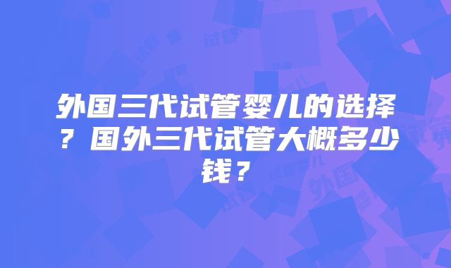 外国三代试管婴儿的选择?国外三代试管大概多少钱?