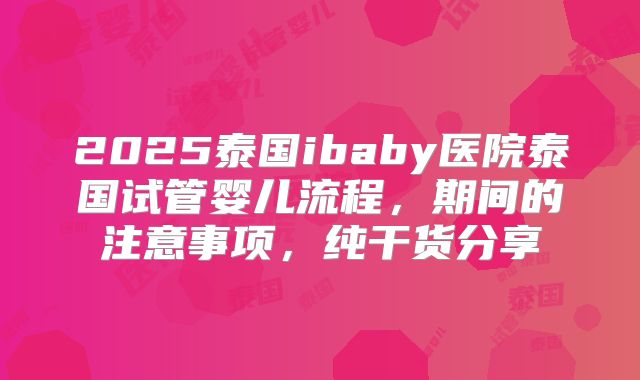 2025泰国ibaby医院泰国试管婴儿流程，期间的注意事项，纯干货分享