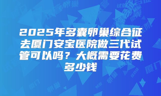 2025年多囊卵巢综合征去厦门安宝医院做三代试管可以吗?大概需要花费多少钱