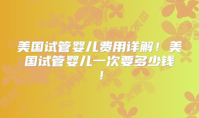 美国试管婴儿费用详解！美国试管婴儿一次要多少钱！