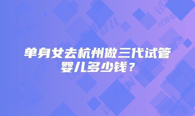 单身女去杭州做三代试管婴儿多少钱?